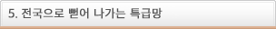 5.전국으로 뻗어 나가는 특급망
